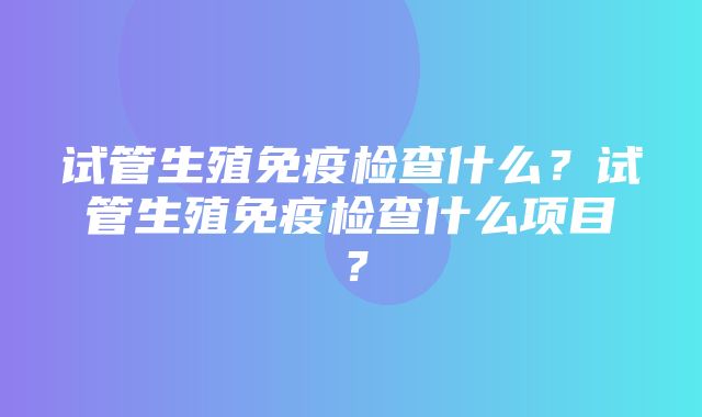 试管生殖免疫检查什么？试管生殖免疫检查什么项目？