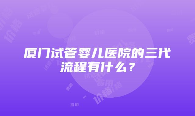 厦门试管婴儿医院的三代流程有什么？