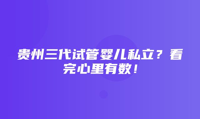 贵州三代试管婴儿私立？看完心里有数！