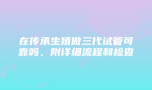 在传承生殖做三代试管可靠吗，附详细流程和检查