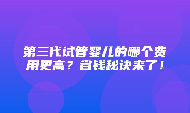 第三代试管婴儿的哪个费用更高？省钱秘诀来了！