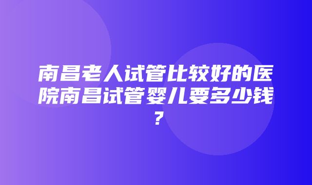 南昌老人试管比较好的医院南昌试管婴儿要多少钱？