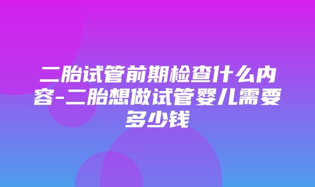 二胎试管前期检查什么内容-二胎想做试管婴儿需要多少钱