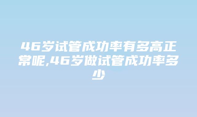 46岁试管成功率有多高正常呢,46岁做试管成功率多少