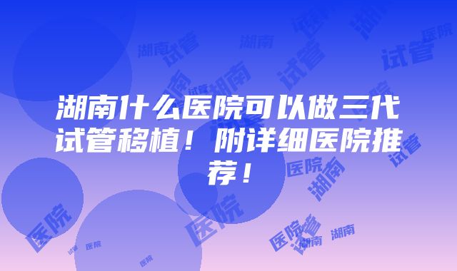 湖南什么医院可以做三代试管移植！附详细医院推荐！