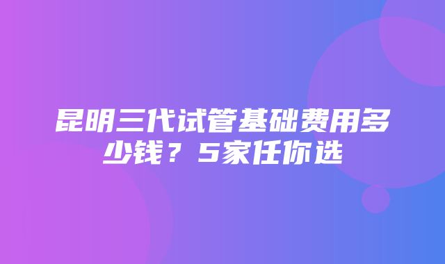 昆明三代试管基础费用多少钱？5家任你选