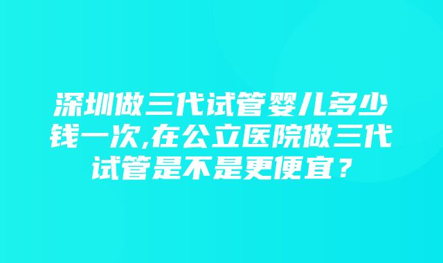 深圳做三代试管婴儿多少钱一次,在公立医院做三代试管是不是更便宜？