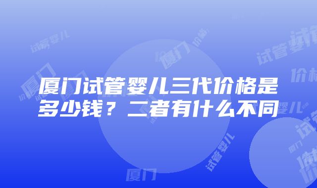 厦门试管婴儿三代价格是多少钱？二者有什么不同