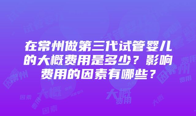 在常州做第三代试管婴儿的大概费用是多少？影响费用的因素有哪些？