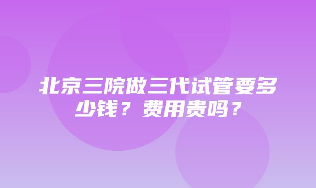 北京三院做三代试管要多少钱？费用贵吗？