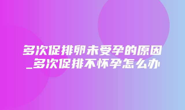 多次促排卵未受孕的原因_多次促排不怀孕怎么办