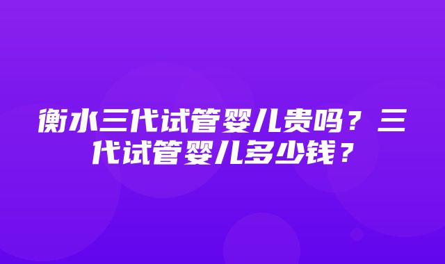 衡水三代试管婴儿贵吗？三代试管婴儿多少钱？