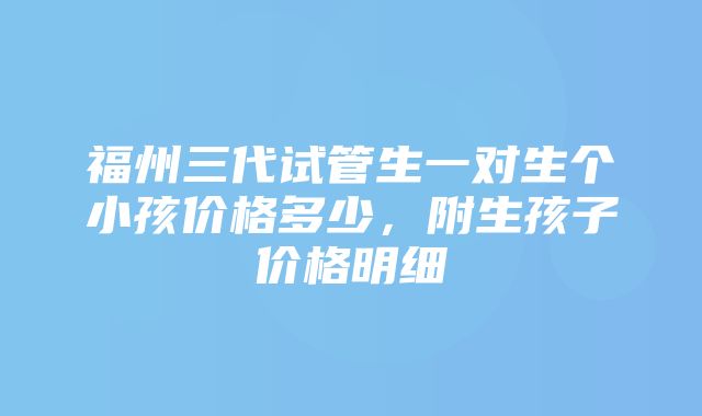 福州三代试管生一对生个小孩价格多少，附生孩子价格明细