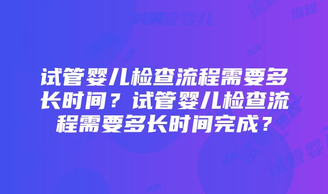 试管婴儿检查流程需要多长时间？试管婴儿检查流程需要多长时间完成？