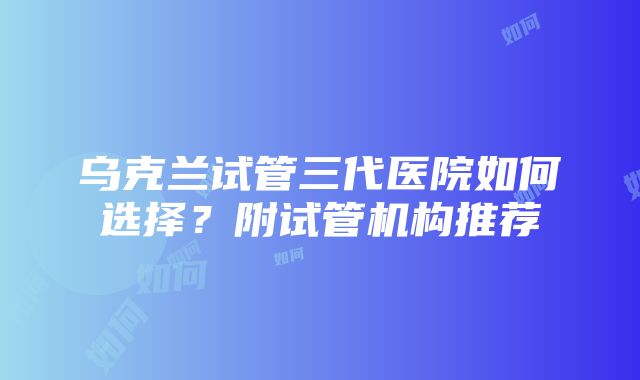 乌克兰试管三代医院如何选择？附试管机构推荐