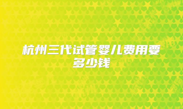 杭州三代试管婴儿费用要多少钱