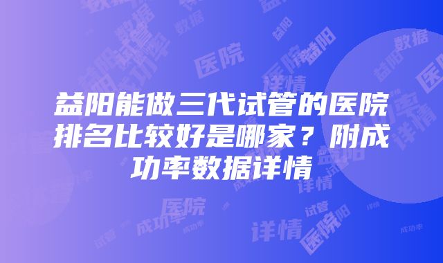 益阳能做三代试管的医院排名比较好是哪家？附成功率数据详情