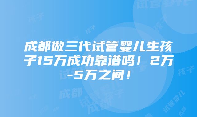 成都做三代试管婴儿生孩子15万成功靠谱吗！2万-5万之间！