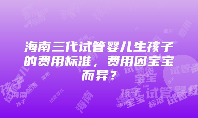 海南三代试管婴儿生孩子的费用标准，费用因宝宝而异？