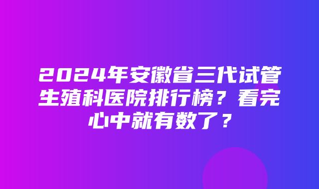 2024年安徽省三代试管生殖科医院排行榜？看完心中就有数了？