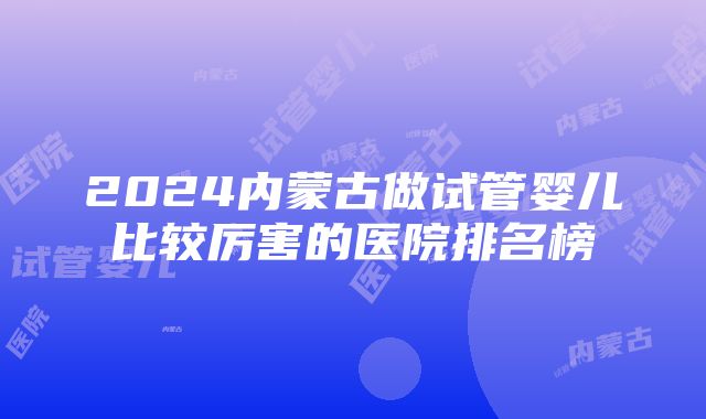 2024内蒙古做试管婴儿比较厉害的医院排名榜