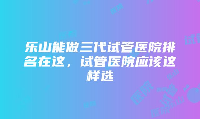 乐山能做三代试管医院排名在这，试管医院应该这样选