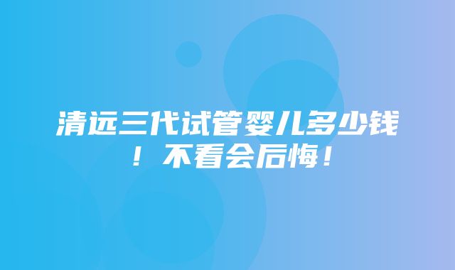 清远三代试管婴儿多少钱！不看会后悔！