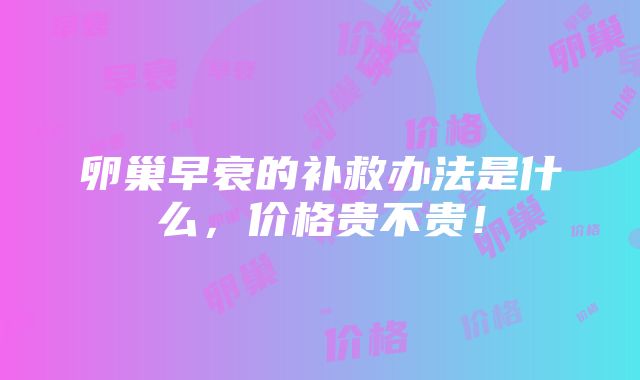 卵巢早衰的补救办法是什么，价格贵不贵！