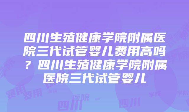 四川生殖健康学院附属医院三代试管婴儿费用高吗？四川生殖健康学院附属医院三代试管婴儿