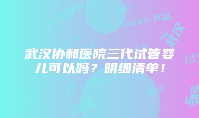 武汉协和医院三代试管婴儿可以吗？明细清单！