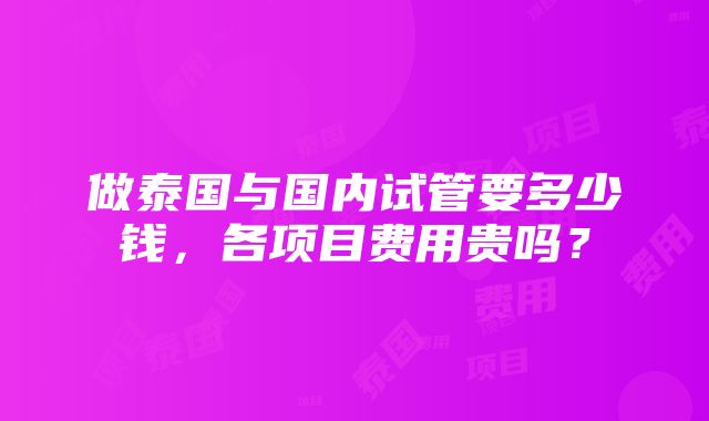 做泰国与国内试管要多少钱，各项目费用贵吗？