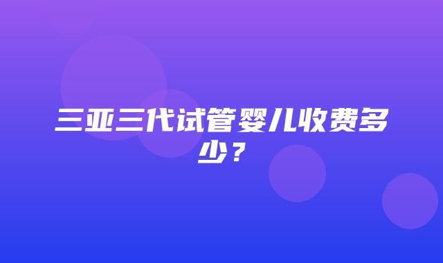 三亚三代试管婴儿收费多少？