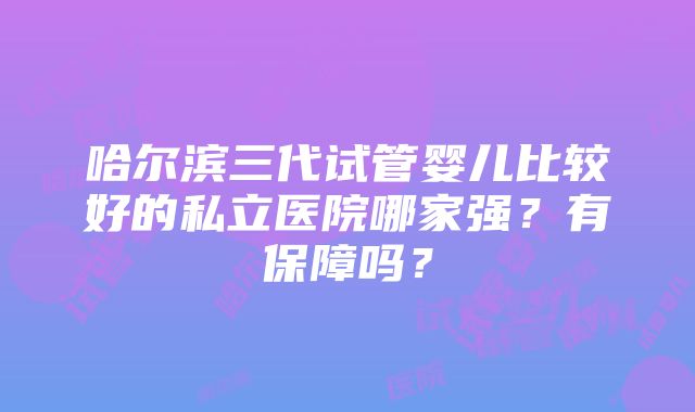 哈尔滨三代试管婴儿比较好的私立医院哪家强？有保障吗？