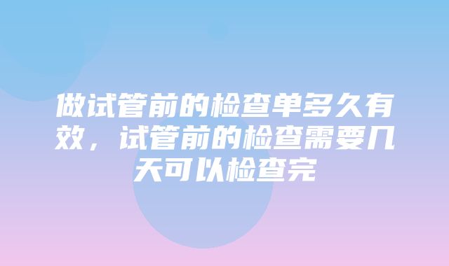 做试管前的检查单多久有效，试管前的检查需要几天可以检查完