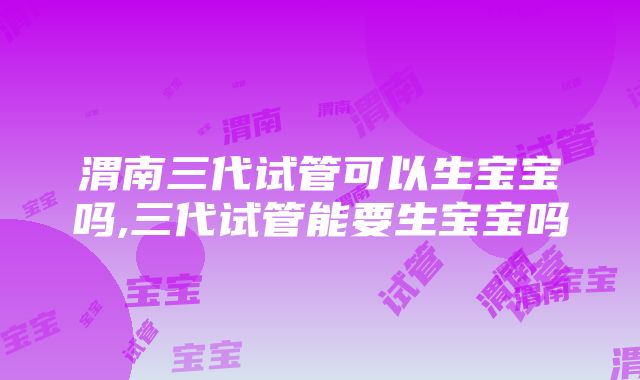 渭南三代试管可以生宝宝吗,三代试管能要生宝宝吗