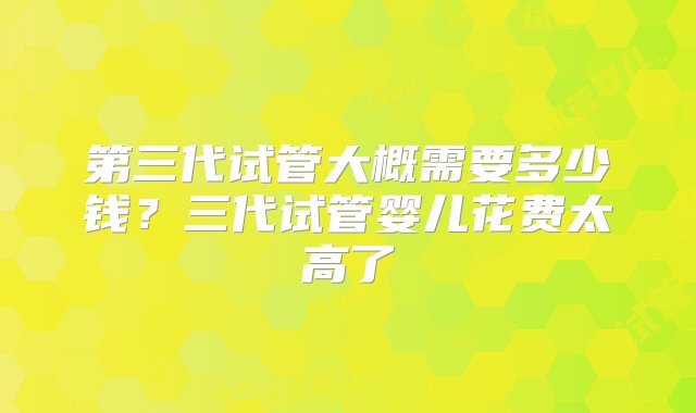 第三代试管大概需要多少钱？三代试管婴儿花费太高了