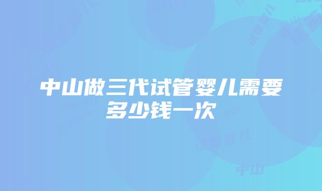 中山做三代试管婴儿需要多少钱一次