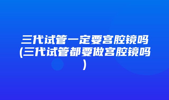 三代试管一定要宫腔镜吗(三代试管都要做宫腔镜吗)