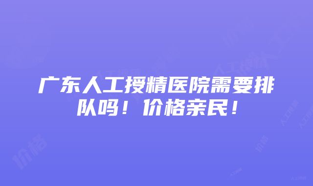 广东人工授精医院需要排队吗！价格亲民！