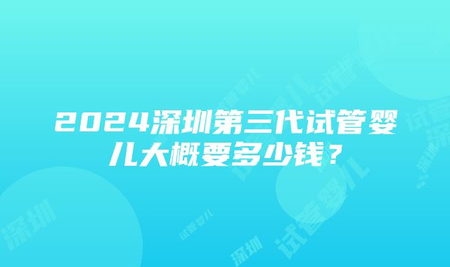 2024深圳第三代试管婴儿大概要多少钱？