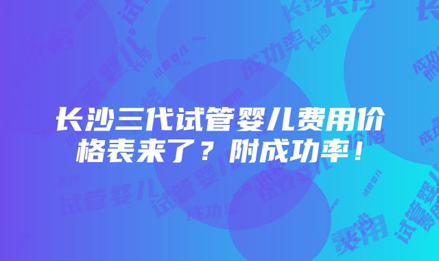 长沙三代试管婴儿费用价格表来了？附成功率！