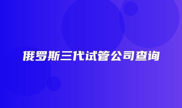 俄罗斯三代试管公司查询