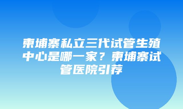 柬埔寨私立三代试管生殖中心是哪一家？柬埔寨试管医院引荐