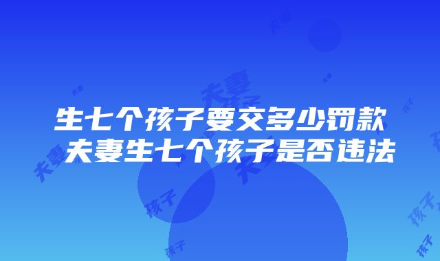 生七个孩子要交多少罚款 夫妻生七个孩子是否违法