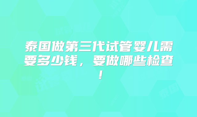 泰国做第三代试管婴儿需要多少钱，要做哪些检查！