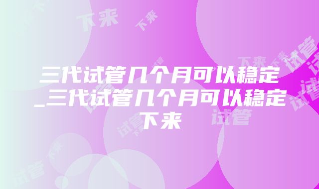 三代试管几个月可以稳定_三代试管几个月可以稳定下来