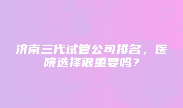 济南三代试管公司排名，医院选择很重要吗？