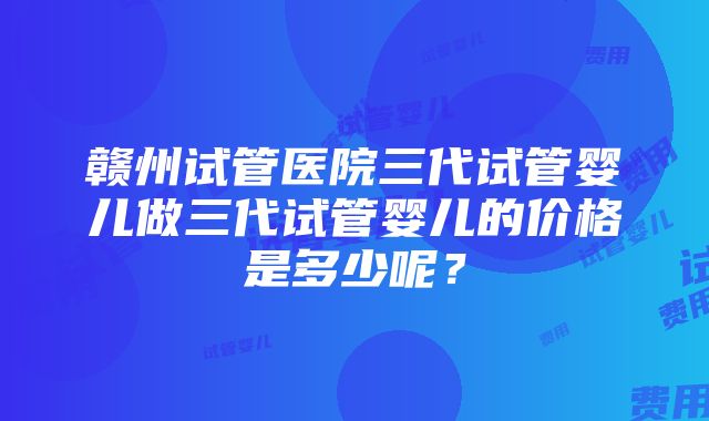 赣州试管医院三代试管婴儿做三代试管婴儿的价格是多少呢？