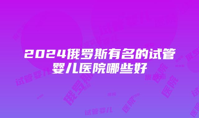 2024俄罗斯有名的试管婴儿医院哪些好