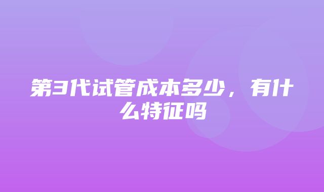 第3代试管成本多少，有什么特征吗